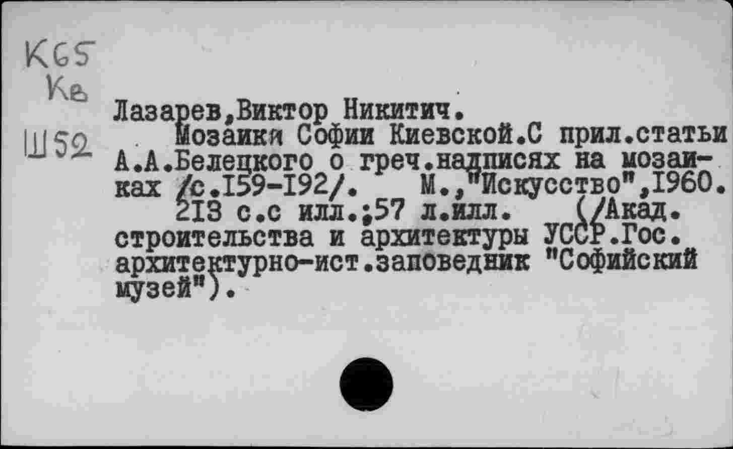 ﻿KGS’ Кь
Ш52.
Лазарев,Виктор Никитич.
мозаики Софии Киевской.С прил.статьи А.А.Белецкого о греч.надписях на мозаиках /с.159-192/.	М., Искусство",I960.
213 с.с илл.;57 л.илл. (/Акад, строительства и архитектуры УССР.Гос. архитектурно-ист.заповедник "Софийский музей").